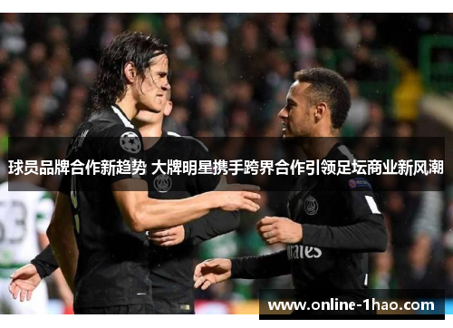 球员品牌合作新趋势 大牌明星携手跨界合作引领足坛商业新风潮