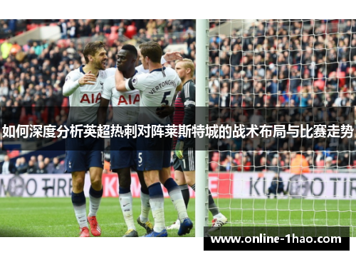 如何深度分析英超热刺对阵莱斯特城的战术布局与比赛走势