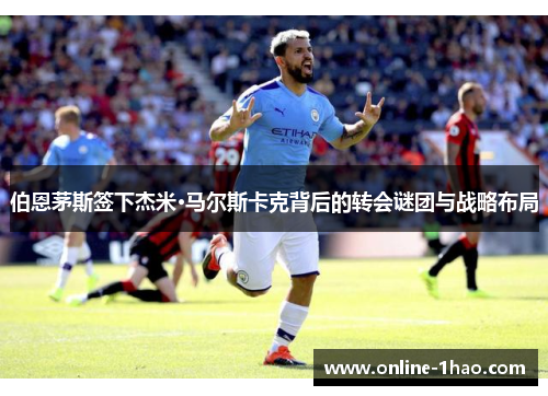 伯恩茅斯签下杰米·马尔斯卡克背后的转会谜团与战略布局