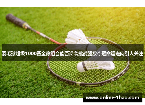 羽毛球超级1000赛金徐组合能否逆袭挑战强敌夺冠命运走向引人关注