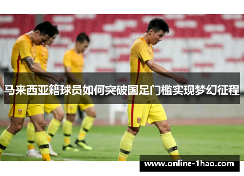 马来西亚籍球员如何突破国足门槛实现梦幻征程